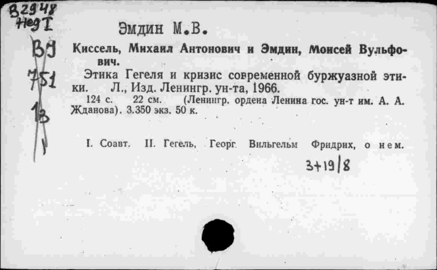 ﻿Эмдин М.В.
Киссель, Михаил Антонович и Эмдин, Моисей Вульфо-вич.
Этика Гегеля и кризис современной буржуазной этики. Л., Изд. Ленингр. ун-та, 1966.
124 с. 22 см. (Ленингр. ордена Ленина гос. ун-т им. А. А.
Жданова). 3.350 экз. 50 к.
I. Соавт. II. Гегель, Георг Вильгельм Фридрих, о нем.